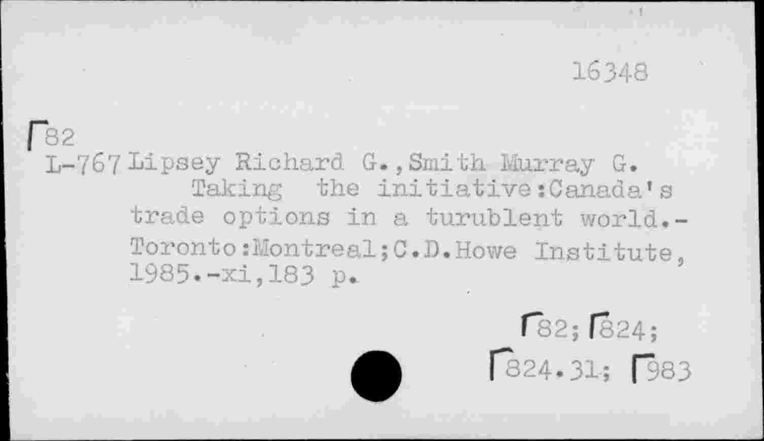 ﻿16348
p82
L-767 Lipsey Richard G.,Smith Murray G.
Taking the initiativesCanada’s trade options in a turublent world.-Toronto:Montreal;C.D.Howe Institute, 1985.-xi,183 p.
1*82; f824;
[*824.31; f983